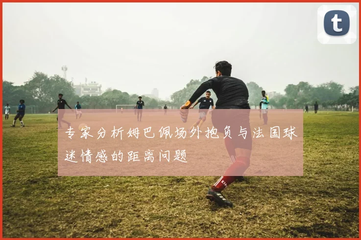 专家分析姆巴佩场外抱负与法国球迷情感的距离问题