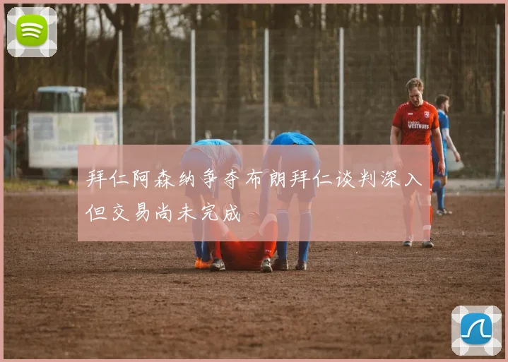 拜仁阿森纳争夺布朗拜仁谈判深入但交易尚未完成