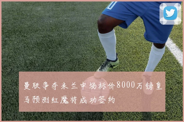 曼联争夺米兰中场标价8000万镑皇马预测红魔将成功签约