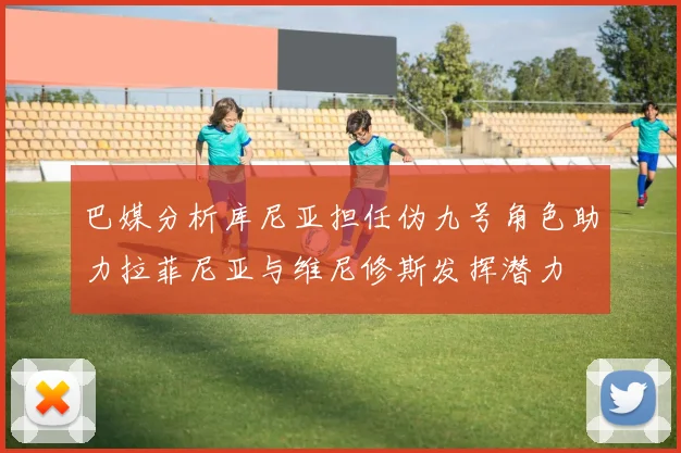 巴媒分析库尼亚担任伪九号角色助力拉菲尼亚与维尼修斯发挥潜力