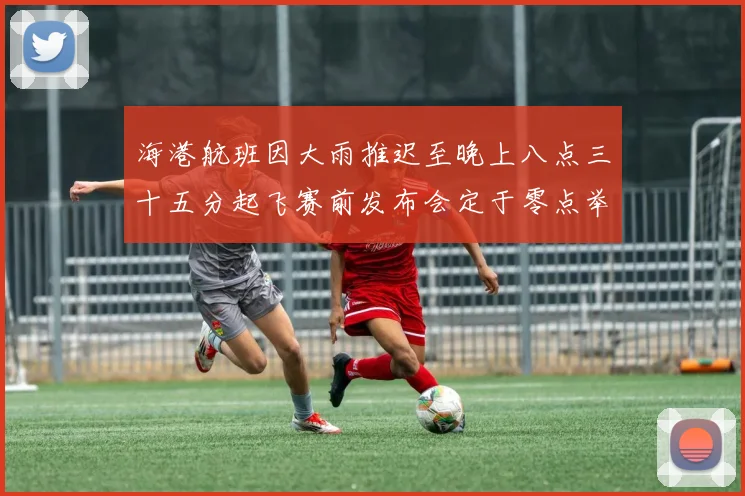 海港航班因大雨推迟至晚上八点三十五分起飞赛前发布会定于零点举行