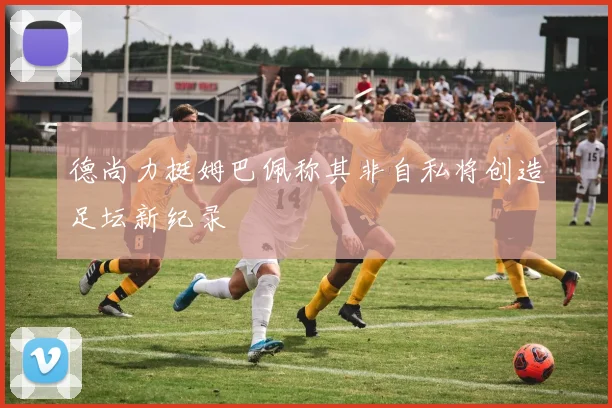 德尚力挺姆巴佩称其非自私将创造足坛新纪录