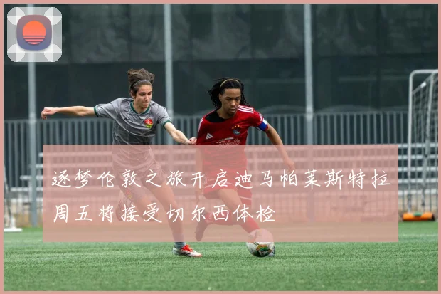 逐梦伦敦之旅开启迪马帕莱斯特拉周五将接受切尔西体检