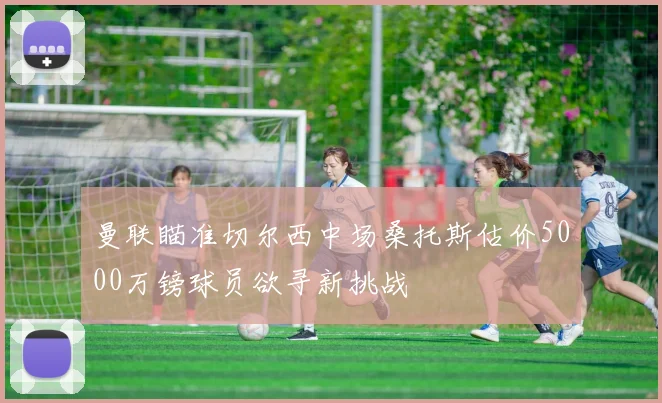 曼联瞄准切尔西中场桑托斯估价5000万镑球员欲寻新挑战