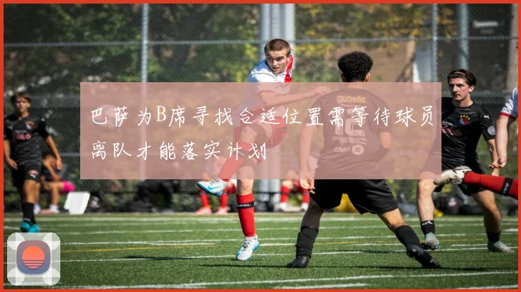 巴萨为B席寻找合适位置需等待球员离队才能落实计划
