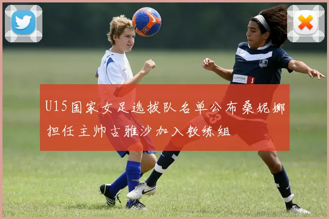 U15国家女足选拔队名单公布桑妮娜担任主帅古雅沙加入教练组