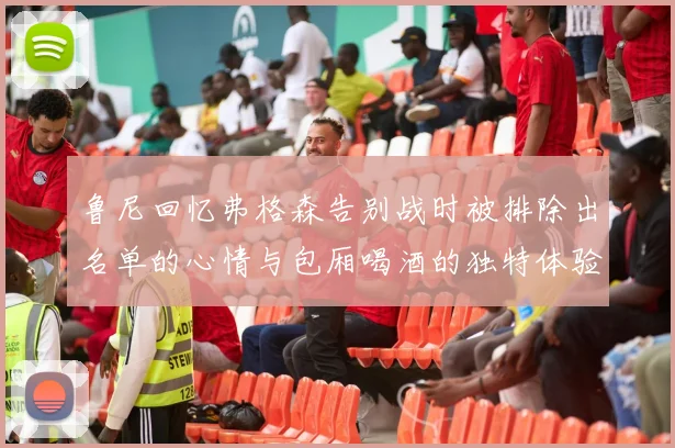 鲁尼回忆弗格森告别战时被排除出名单的心情与包厢喝酒的独特体验