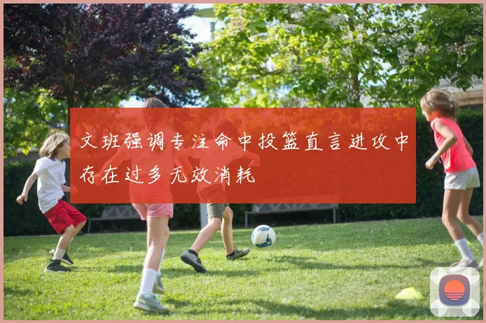 文班强调专注命中投篮直言进攻中存在过多无效消耗