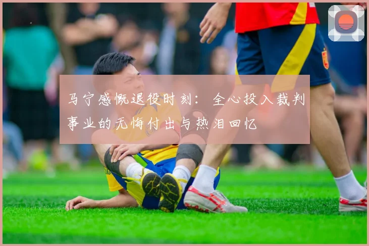 马宁感慨退役时刻：全心投入裁判事业的无悔付出与热泪回忆