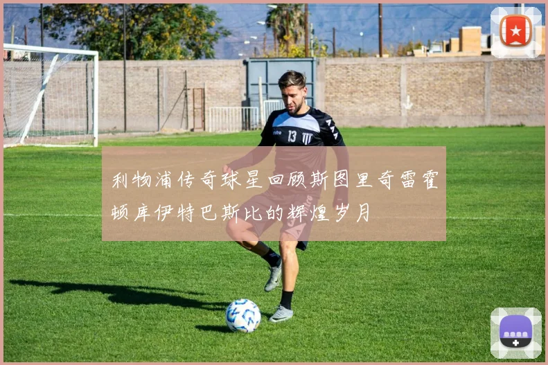 利物浦传奇球星回顾斯图里奇雷霍顿库伊特巴斯比的辉煌岁月