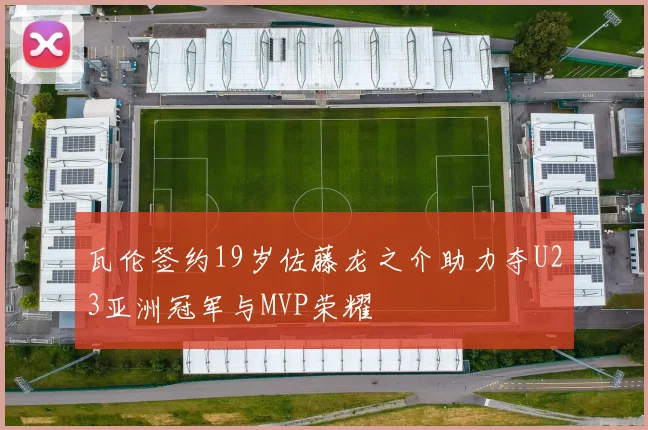 瓦伦签约19岁佐藤龙之介助力夺U23亚洲冠军与MVP荣耀