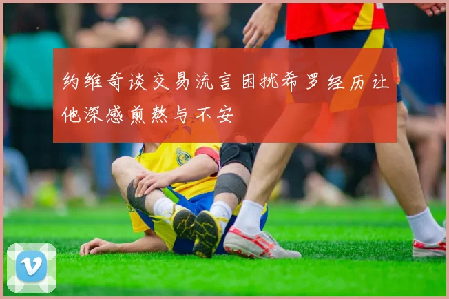 约维奇谈交易流言困扰希罗经历让他深感煎熬与不安