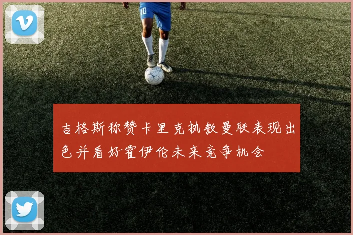 吉格斯称赞卡里克执教曼联表现出色并看好霍伊伦未来竞争机会