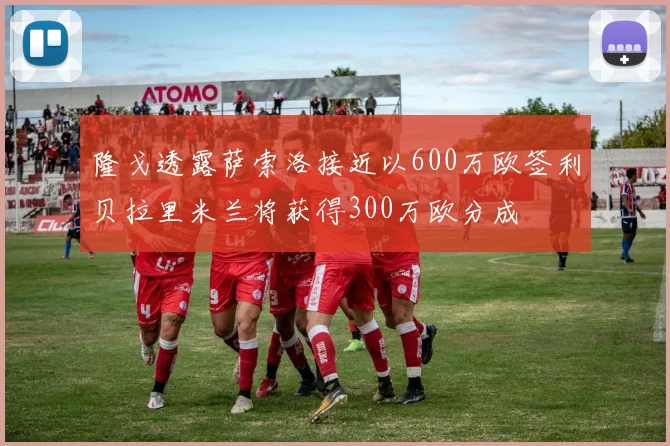 隆戈透露萨索洛接近以600万欧签利贝拉里米兰将获得300万欧分成