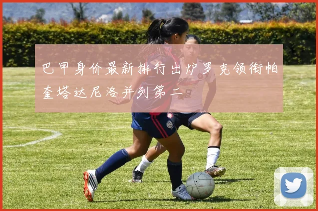巴甲身价最新排行出炉罗克领衔帕奎塔达尼洛并列第二