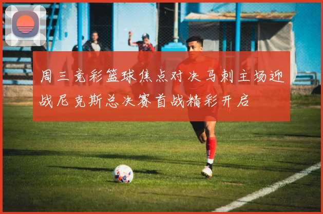 周三竞彩篮球焦点对决马刺主场迎战尼克斯总决赛首战精彩开启