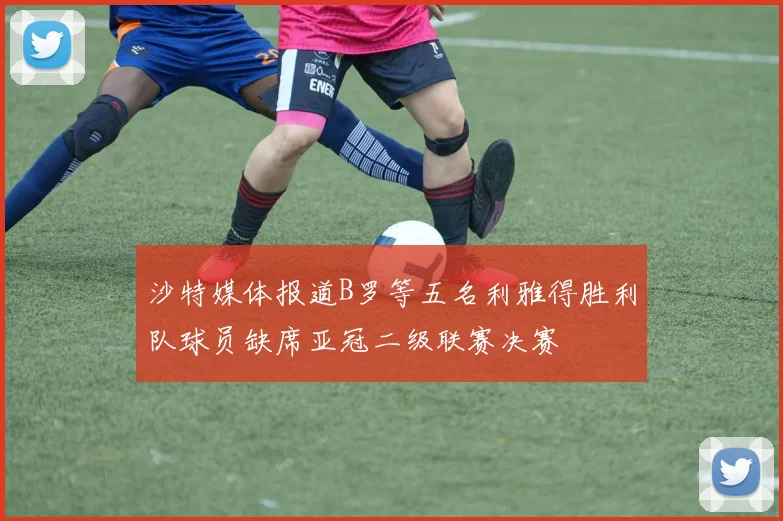 沙特媒体报道B罗等五名利雅得胜利队球员缺席亚冠二级联赛决赛