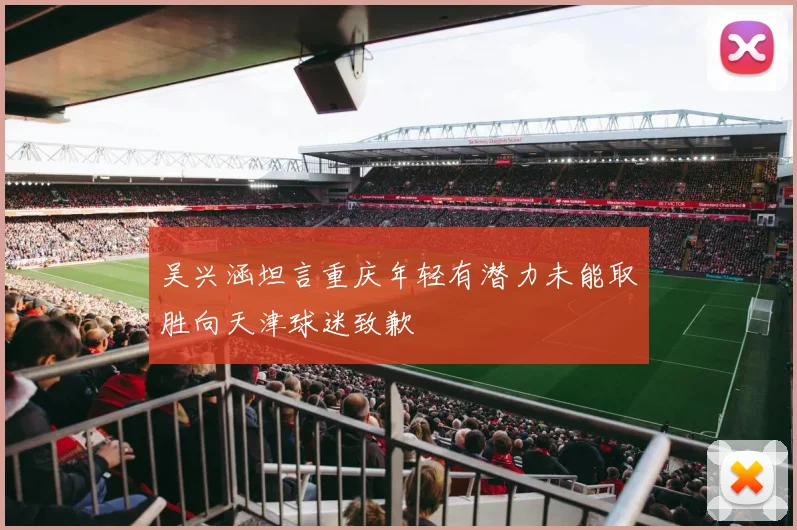 吴兴涵坦言重庆年轻有潜力未能取胜向天津球迷致歉