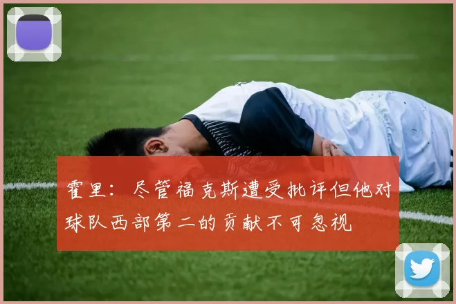 霍里：尽管福克斯遭受批评但他对球队西部第二的贡献不可忽视