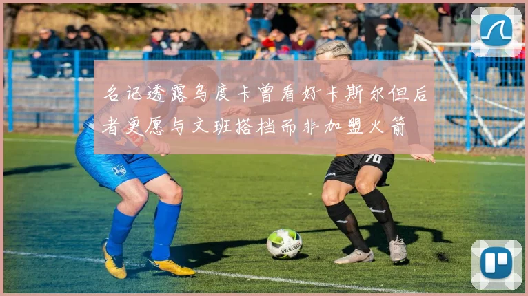 名记透露乌度卡曾看好卡斯尔但后者更愿与文班搭档而非加盟火箭