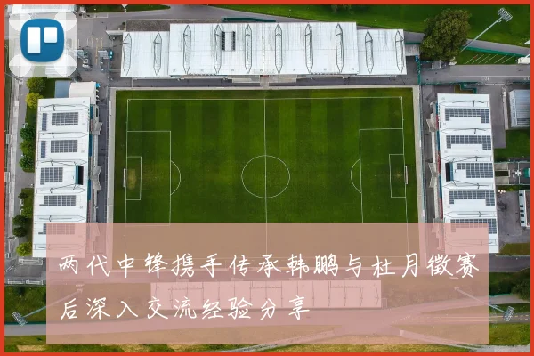 两代中锋携手传承韩鹏与杜月徵赛后深入交流经验分享