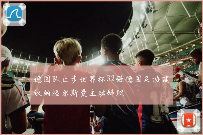 德国队止步世界杯32强德国足协建议纳格尔斯曼主动辞职