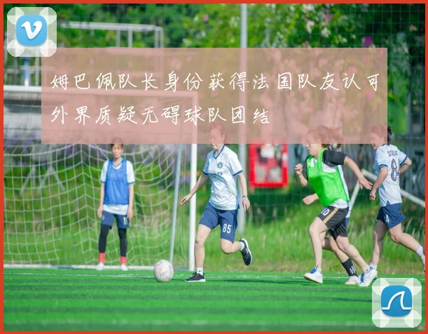 姆巴佩队长身份获得法国队友认可外界质疑无碍球队团结